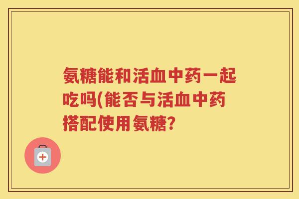 氨糖能和活一起吃吗(能否与活搭配使用氨糖? 氨糖能和活一起吃吗(能否与活搭配使用氨糖?