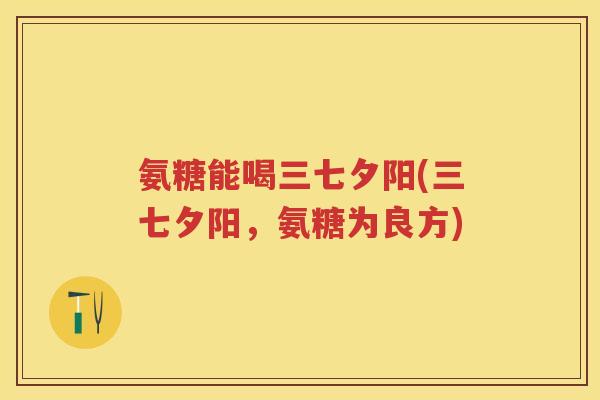 氨糖能喝三七夕阳(三七夕阳,氨糖为良方) 氨糖能喝三七夕阳(三七夕阳,氨糖为良方)
