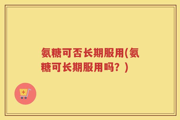 氨糖可否长期服用(氨糖可长期服用吗？)