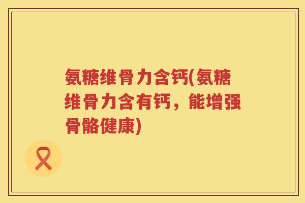 氨糖维骨力含钙(氨糖维骨力含有钙，能增强骨骼健康)