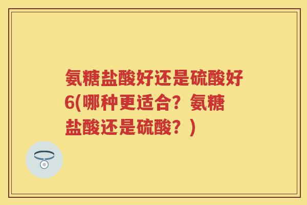 氨糖盐酸好还是硫酸好6(哪种更适合?氨糖盐酸还是硫酸?) 氨糖盐酸好还是硫酸好6(哪种更适合?氨糖盐酸还是硫酸?)
