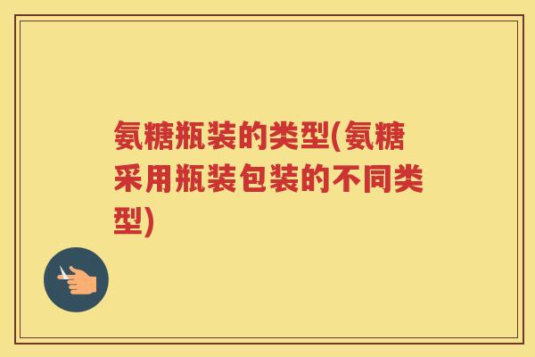 氨糖瓶装的类型(氨糖采用瓶装包装的不同类型) 氨糖瓶装的类型(氨糖采用瓶装包装的不同类型)