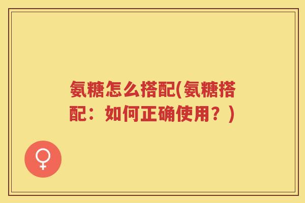 氨糖怎么搭配(氨糖搭配：如何正确使用？)