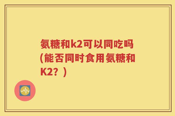 氨糖和k2可以同吃吗(能否同时食用氨糖和K2？)
