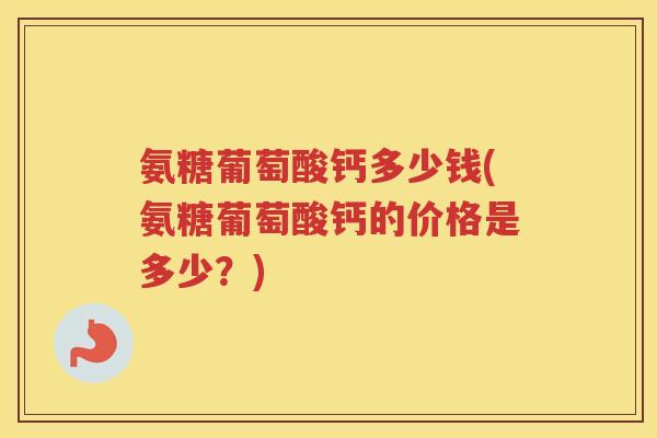 氨糖葡萄酸钙多少钱(氨糖葡萄酸钙的价格是多少？)