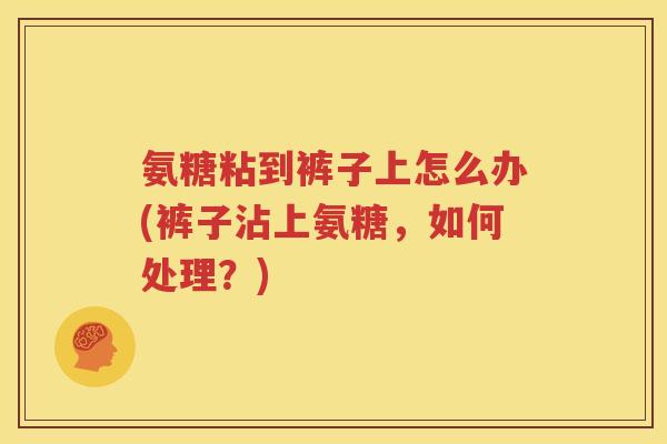 氨糖粘到裤子上怎么办(裤子沾上氨糖,如何处理?) 氨糖粘到裤子上怎么办(裤子沾上氨糖,如何处理?)