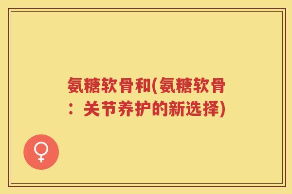 氨糖软骨和(氨糖软骨：关节养护的新选择)
