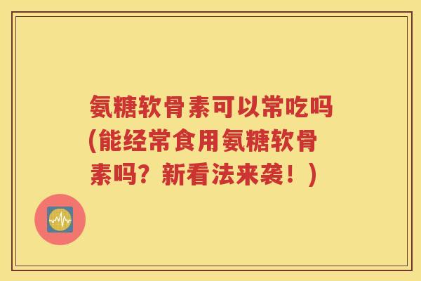 氨糖软骨素可以常吃吗(能经常食用氨糖软骨素吗？新看法来袭！)