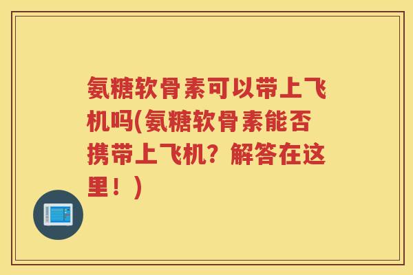 氨糖软骨素可以带上飞机吗(氨糖软骨素能否携带上飞机?解答在这里!) 氨糖软骨素可以带上飞机吗(氨糖软骨素能否携带上飞机?解答在这里!)