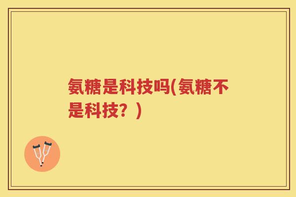 氨糖是科技吗(氨糖不是科技?) 氨糖是科技吗(氨糖不是科技?)