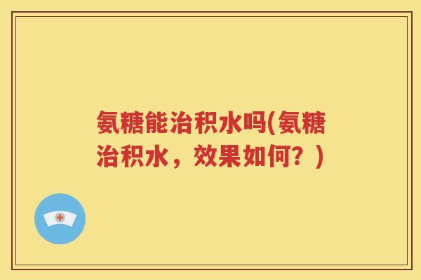氨糖能积水吗(氨糖积水,效果如何?) 氨糖能积水吗(氨糖积水,效果如何?)