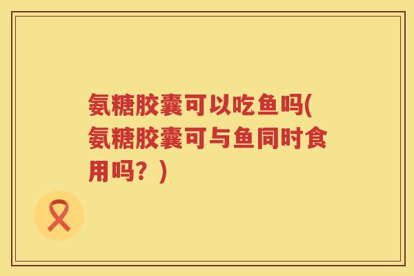氨糖胶囊可以吃鱼吗(氨糖胶囊可与鱼同时食用吗?) 氨糖胶囊可以吃鱼吗(氨糖胶囊可与鱼同时食用吗?)
