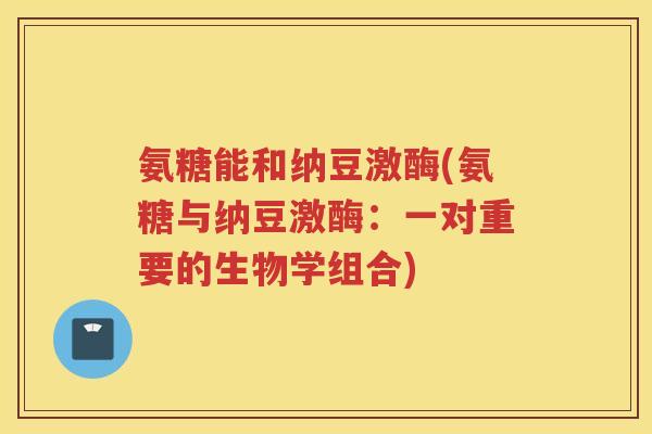氨糖能和纳豆激酶(氨糖与纳豆激酶：一对重要的生物学组合)