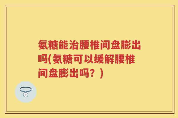 氨糖能腰椎间盘膨出吗(氨糖可以缓解腰椎间盘膨出吗？)