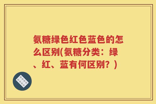 氨糖绿色红色蓝色的怎么区别(氨糖分类:绿、红、蓝有何区别?) 氨糖绿色红色蓝色的怎么区别(氨糖分类:绿、红、蓝有何区别?)