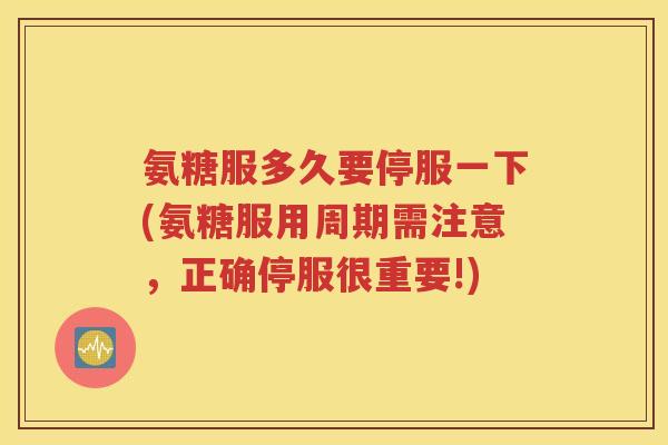 氨糖服多久要停服一下(氨糖服用周期需注意，正确停服很重要!)