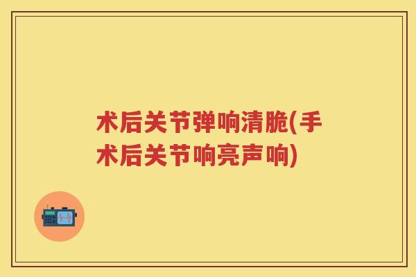 术后关节弹响清脆(手术后关节响亮声响) 术后关节弹响清脆(手术后关节响亮声响)