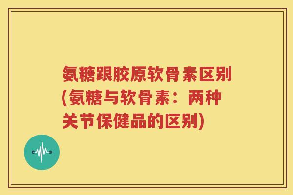 氨糖跟胶原软骨素区别(氨糖与软骨素:两种关节保健品的区别) 氨糖跟胶原软骨素区别(氨糖与软骨素:两种关节保健品的区别)