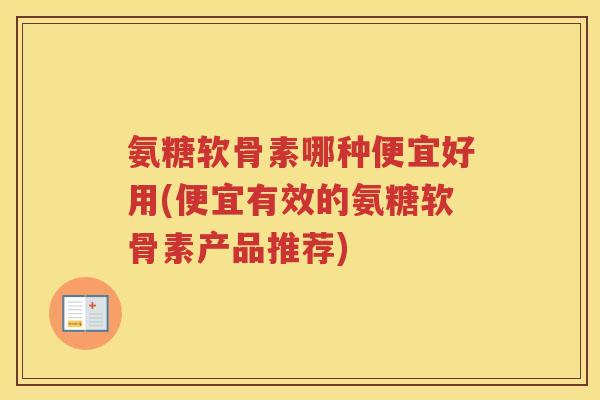 氨糖软骨素哪种便宜好用(便宜有效的氨糖软骨素产品推荐)