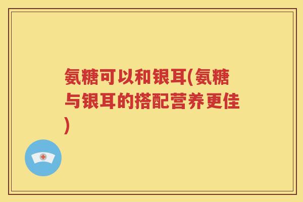 氨糖可以和银耳(氨糖与银耳的搭配营养更佳) 氨糖可以和银耳(氨糖与银耳的搭配营养更佳)