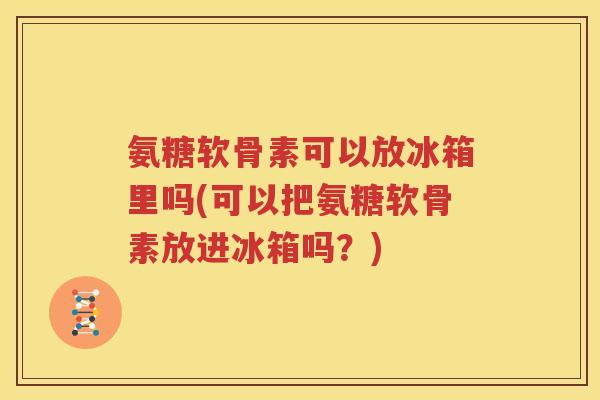 氨糖软骨素可以放冰箱里吗(可以把氨糖软骨素放进冰箱吗?) 氨糖软骨素可以放冰箱里吗(可以把氨糖软骨素放进冰箱吗?)