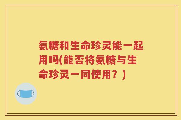 氨糖和生命珍灵能一起用吗(能否将氨糖与生命珍灵一同使用?) 氨糖和生命珍灵能一起用吗(能否将氨糖与生命珍灵一同使用?)