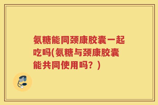 氨糖能同颈康胶囊一起吃吗(氨糖与颈康胶囊能共同使用吗?) 氨糖能同颈康胶囊一起吃吗(氨糖与颈康胶囊能共同使用吗?)