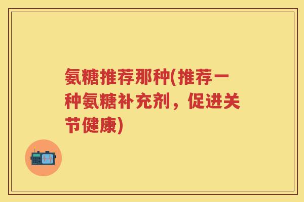 氨糖推荐那种(推荐一种氨糖补充剂,促进关节健康) 氨糖推荐那种(推荐一种氨糖补充剂,促进关节健康)