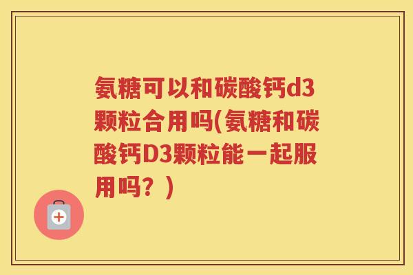 氨糖可以和碳酸钙d3颗粒合用吗(氨糖和碳酸钙D3颗粒能一起服用吗？)
