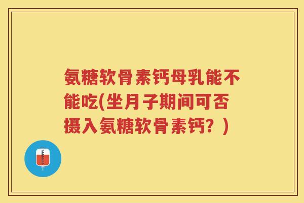 氨糖软骨素钙母乳能不能吃(坐月子期间可否摄入氨糖软骨素钙?) 氨糖软骨素钙母乳能不能吃(坐月子期间可否摄入氨糖软骨素钙?)