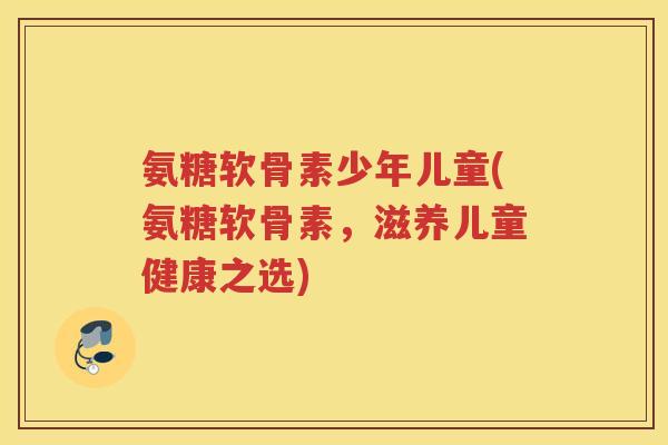 氨糖软骨素少年儿童(氨糖软骨素，滋养儿童健康之选)