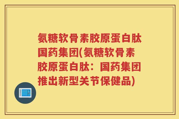 氨糖软骨素胶原蛋白肽国药集团(氨糖软骨素胶原蛋白肽:国药集团推出新型关节保健品) 氨糖软骨素胶原蛋白肽国药集团(氨糖软骨素胶原蛋白肽:国药集团推出新型关节保健品)