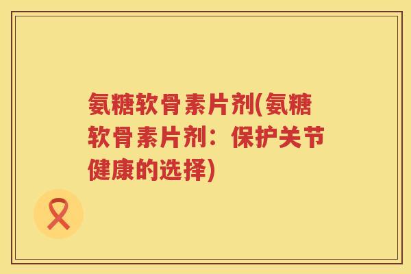 氨糖软骨素片剂(氨糖软骨素片剂:保护关节健康的选择) 氨糖软骨素片剂(氨糖软骨素片剂:保护关节健康的选择)