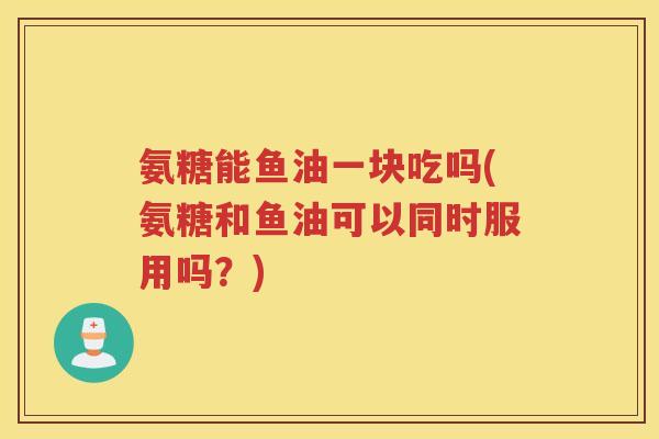 氨糖能鱼油一块吃吗(氨糖和鱼油可以同时服用吗?) 氨糖能鱼油一块吃吗(氨糖和鱼油可以同时服用吗?)