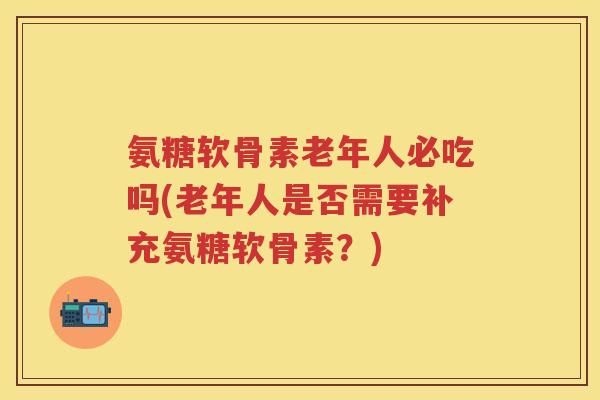 氨糖软骨素老年人必吃吗(老年人是否需要补充氨糖软骨素?) 氨糖软骨素老年人必吃吗(老年人是否需要补充氨糖软骨素?)