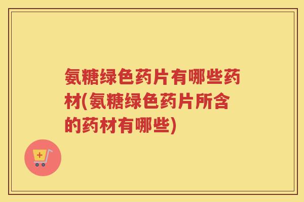 氨糖绿色药片有哪些药材(氨糖绿色药片所含的药材有哪些) 氨糖绿色药片有哪些药材(氨糖绿色药片所含的药材有哪些)