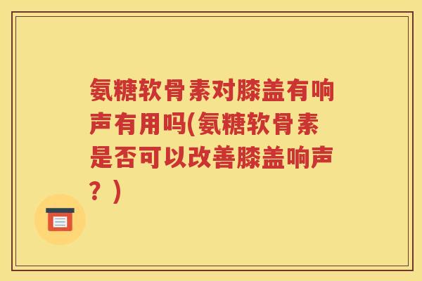 氨糖软骨素对膝盖有响声有用吗(氨糖软骨素是否可以改善膝盖响声?) 氨糖软骨素对膝盖有响声有用吗(氨糖软骨素是否可以改善膝盖响声?)