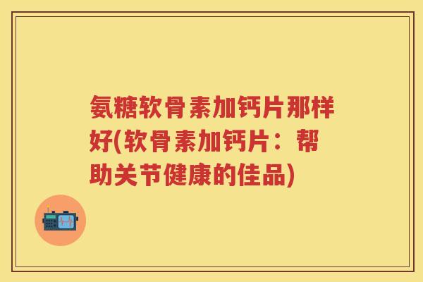 氨糖软骨素加钙片那样好(软骨素加钙片：帮助关节健康的佳品)