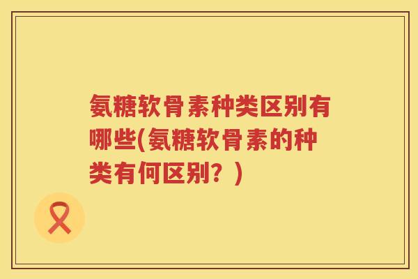 氨糖软骨素种类区别有哪些(氨糖软骨素的种类有何区别？)