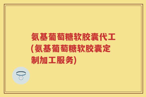氨基葡萄糖软胶囊代工(氨基葡萄糖软胶囊定制加工服务)