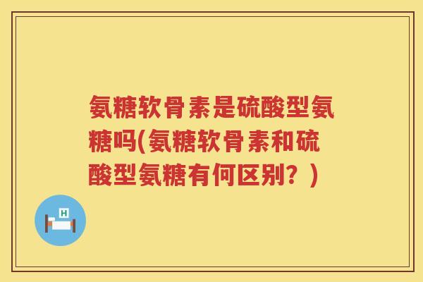 氨糖软骨素是硫酸型氨糖吗(氨糖软骨素和硫酸型氨糖有何区别？)