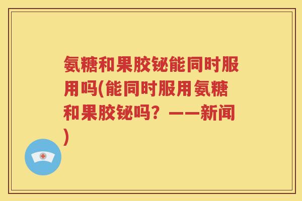 氨糖和果胶铋能同时服用吗(能同时服用氨糖和果胶铋吗?——新闻) 氨糖和果胶铋能同时服用吗(能同时服用氨糖和果胶铋吗?——新闻)