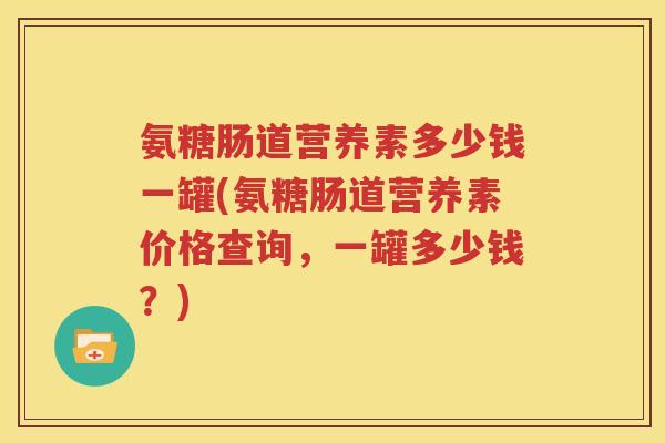 氨糖肠道营养素多少钱一罐(氨糖肠道营养素价格查询,一罐多少钱?) 氨糖肠道营养素多少钱一罐(氨糖肠道营养素价格查询,一罐多少钱?)