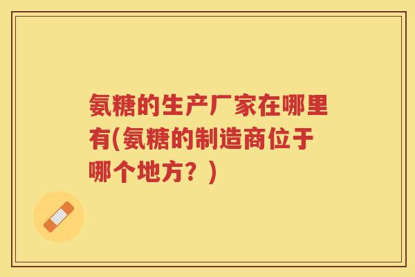 氨糖的生产厂家在哪里有(氨糖的制造商位于哪个地方？)