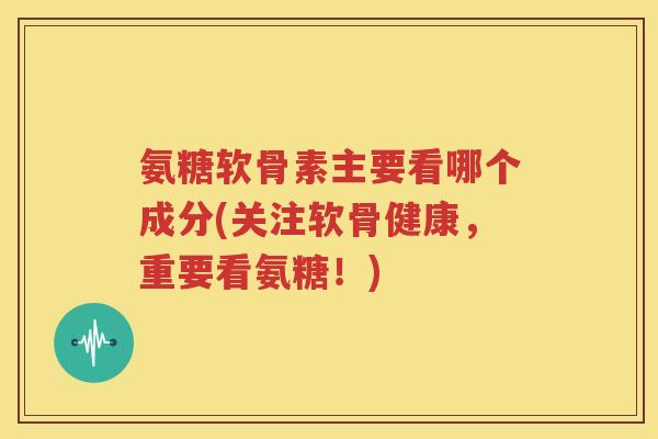 氨糖软骨素主要看哪个成分(关注软骨健康，重要看氨糖！)