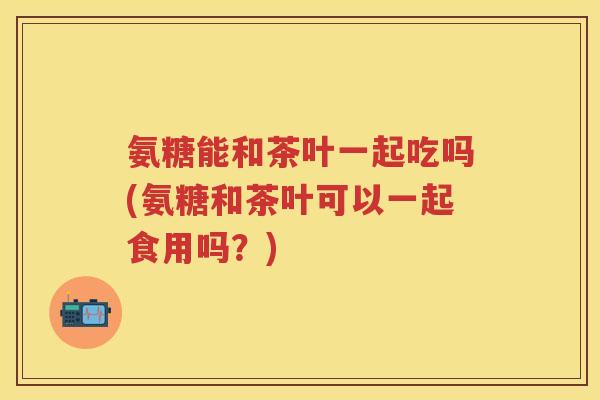 氨糖能和茶叶一起吃吗(氨糖和茶叶可以一起食用吗?) 氨糖能和茶叶一起吃吗(氨糖和茶叶可以一起食用吗?)
