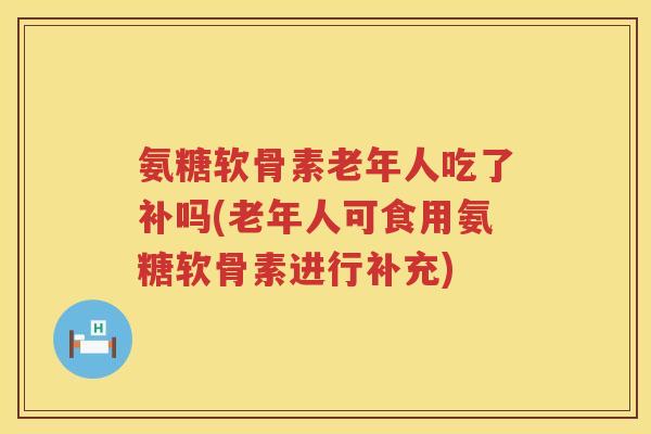 氨糖软骨素老年人吃了补吗(老年人可食用氨糖软骨素进行补充)