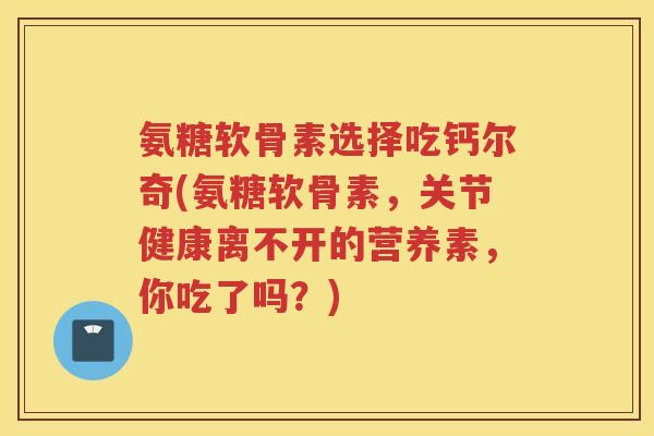 氨糖软骨素选择吃钙尔奇(氨糖软骨素，关节健康离不开的营养素，你吃了吗？)