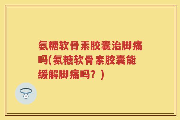 氨糖软骨素胶囊脚痛吗(氨糖软骨素胶囊能缓解脚痛吗？)