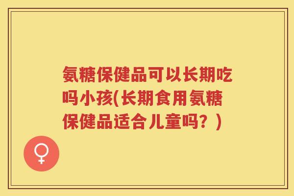 氨糖保健品可以长期吃吗小孩(长期食用氨糖保健品适合儿童吗?) 氨糖保健品可以长期吃吗小孩(长期食用氨糖保健品适合儿童吗?)